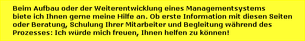 Beim Aufbau oder der Weiterentwicklung eines Managementsystems biete ich Ihnen gerne meine Hilfe an. Ob erste Information mit diesen Seiten oder Beratung, Schulung Ihrer Mitarbeiter und Begleitung w�hrend des Prozesses: Ich w�rde mich freuen, Ihnen helfen zu k�nnen!   >> Mein Angebot